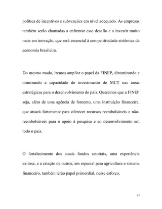política de incentivos e subvenções em nível adequado. As empresas

também serão chamadas a enfrentar esse desafio e a investir muito

mais em inovação, que será essencial à competitividade sistêmica da

economia brasileira.




Do mesmo modo, iremos ampliar o papel da FINEP, dinamizando e

otimizando a capacidade de investimento do MCT nas áreas

estratégicas para o desenvolvimento do país. Queremos que a FINEP

seja, além de uma agência de fomento, uma instituição financeira,

que atuará fortemente para oferecer recursos reembolsáveis e não-

reembolsáveis para o apoio à pesquisa e ao desenvolvimento em

todo o país.




O fortalecimento dos atuais fundos setoriais, uma experiência

exitosa, e a criação de outros, em especial para agricultura e sistema

financeiro, também terão papel primordial, nesse esforço.




                                                                    23
 