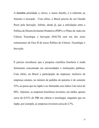 A terceira prioridade e, talvez, o maior desafio, é à referente ao

fomento à inovação. Com efeito, o Brasil precisa de um Grande

Pacto pela Inovação. Afirmo, desde já, que a articulação entre a

Política de Desenvolvimento Produtivo (PDP) e o Plano de Ação em

Ciência Tecnologia e Inovação (PACTI) será um dos eixos

estruturantes da Fase II da nossa Política de Ciência, Tecnologia e

Inovação.




É preciso reconhecer que a pesquisa científica brasileira é ainda

fortemente concentrada em universidades e instituições públicas.

Com efeito, no Brasil a participação de empresas, inclusive de

empresas estatais, no número de pedidos de patentes é de somente

53%, ao passo que no Japão e na Alemanha esse índice é de cerca de

90%. Ademais, as empresas brasileiras investem, em média, apenas

cerca de 0,51% do PIB em ciência e tecnologia, enquanto que no

Japão, por exemplo, as empresas investem cerca de 2,7%.




                                                                 24
 
