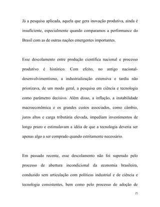 Já a pesquisa aplicada, aquela que gera inovação produtiva, ainda é

insuficiente, especialmente quando comparamos a performance do

Brasil com as de outras nações emergentes importantes.



Esse descolamento entre produção científica nacional e processo

produtivo   é   histórico.   Com   efeito,   no   antigo   nacional-

desenvolvimentismo, a industrialização extensiva e tardia não

priorizava, de um modo geral, a pesquisa em ciência e tecnologia

como parâmetro decisivo. Além disso, a inflação, a instabilidade

macroeconômica e os grandes custos associados, como câmbio,

juros altos e carga tributária elevada, impediam investimentos de

longo prazo e estimulavam a idéia de que a tecnologia deveria ser

apenas algo a ser comprado quando estritamente necessário.



Em passado recente, esse descolamento não foi superado pelo

processo de abertura incondicional da economia brasileira,

conduzido sem articulação com políticas industrial e de ciência e

tecnologia consistentes, bem como pelo processo de adoção de
                                                                  25
 