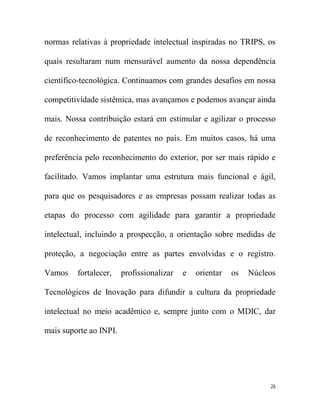 normas relativas à propriedade intelectual inspiradas no TRIPS, os

quais resultaram num mensurável aumento da nossa dependência

científico-tecnológica. Continuamos com grandes desafios em nossa

competitividade sistêmica, mas avançamos e podemos avançar ainda

mais. Nossa contribuição estará em estimular e agilizar o processo

de reconhecimento de patentes no país. Em muitos casos, há uma

preferência pelo reconhecimento do exterior, por ser mais rápido e

facilitado. Vamos implantar uma estrutura mais funcional e ágil,

para que os pesquisadores e as empresas possam realizar todas as

etapas do processo com agilidade para garantir a propriedade

intelectual, incluindo a prospecção, a orientação sobre medidas de

proteção, a negociação entre as partes envolvidas e o registro.

Vamos    fortalecer,    profissionalizar   e   orientar   os   Núcleos

Tecnológicos de Inovação para difundir a cultura da propriedade

intelectual no meio acadêmico e, sempre junto com o MDIC, dar

mais suporte ao INPI.




                                                                    26
 