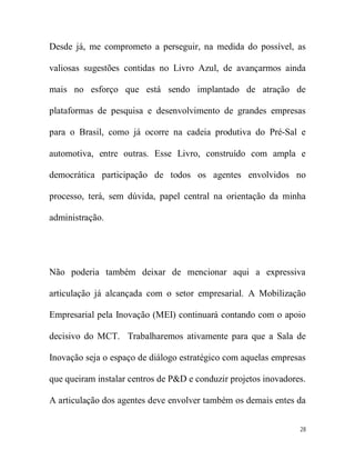 Desde já, me comprometo a perseguir, na medida do possível, as

valiosas sugestões contidas no Livro Azul, de avançarmos ainda

mais no esforço que está sendo implantado de atração de

plataformas de pesquisa e desenvolvimento de grandes empresas

para o Brasil, como já ocorre na cadeia produtiva do Pré-Sal e

automotiva, entre outras. Esse Livro, construído com ampla e

democrática participação de todos os agentes envolvidos no

processo, terá, sem dúvida, papel central na orientação da minha

administração.




Não poderia também deixar de mencionar aqui a expressiva

articulação já alcançada com o setor empresarial. A Mobilização

Empresarial pela Inovação (MEI) continuará contando com o apoio

decisivo do MCT. Trabalharemos ativamente para que a Sala de

Inovação seja o espaço de diálogo estratégico com aquelas empresas

que queiram instalar centros de P&D e conduzir projetos inovadores.

A articulação dos agentes deve envolver também os demais entes da


                                                                 28
 