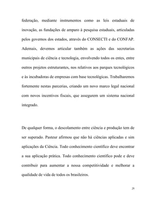 federação, mediante instrumentos como as leis estaduais de

inovação, as fundações de amparo à pesquisa estaduais, articuladas

pelos governos dos estados, através do CONSECTI e do CONFAP.

Ademais, devemos articular também as ações das secretarias

municipais de ciência e tecnologia, envolvendo todos os entes, entre

outros projetos estruturantes, nos relativos aos parques tecnológicos

e às incubadoras de empresas com base tecnológicas. Trabalharemos

fortemente nestas parcerias, criando um novo marco legal nacional

com novos incentivos fiscais, que assegurem um sistema nacional

integrado.




De qualquer forma, o descolamento entre ciência e produção tem de

ser superado. Pasteur afirmou que não há ciências aplicadas e sim

aplicações da Ciência. Todo conhecimento científico deve encontrar

a sua aplicação prática. Todo conhecimento científico pode e deve

contribuir para aumentar a nossa competitividade e melhorar a

qualidade de vida de todos os brasileiros.


                                                                   29
 