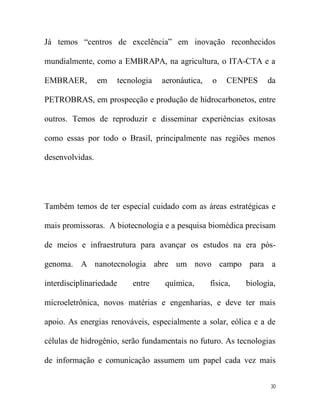 Já temos “centros de excelência” em inovação reconhecidos

mundialmente, como a EMBRAPA, na agricultura, o ITA-CTA e a

EMBRAER,         em      tecnologia   aeronáutica,   o    CENPES     da

PETROBRAS, em prospecção e produção de hidrocarbonetos, entre

outros. Temos de reproduzir e disseminar experiências exitosas

como essas por todo o Brasil, principalmente nas regiões menos

desenvolvidas.




Também temos de ter especial cuidado com as áreas estratégicas e

mais promissoras. A biotecnologia e a pesquisa biomédica precisam

de meios e infraestrutura para avançar os estudos na era pós-

genoma. A nanotecnologia abre um novo campo para a

interdisciplinariedade       entre    química,       física,   biologia,

microeletrônica, novos matérias e engenharias, e deve ter mais

apoio. As energias renováveis, especialmente a solar, eólica e a de

células de hidrogênio, serão fundamentais no futuro. As tecnologias

de informação e comunicação assumem um papel cada vez mais


                                                                      30
 