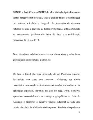 O INPE, a Rede Clima, o INMET do Ministério da Agricultura entre

outros parceiros institucionais, terão o grande desafio de estabelecer

um sistema articulado e integrado de prevenção de desastres

naturais, no qual a previsão de fortes precipitações esteja articulada

ao mapeamento geofísico das áreas de risco e à mobilização

preventiva da Defesa Civil.




Devo mencionar adicionalmente, e com relevo, duas grandes áreas

estratégicas: a aeroespacial e a nuclear.




De fato, o Brasil não pode prescindir de um Programa Espacial

fortalecido, que conte com recursos suficientes, nos níveis

necessários para atender as importantes demandas por satélites e por

aplicações espaciais, inerentes aos dias de hoje. Deve, inclusive,

aproveitar comercialmente as vantagens geográficas da Base de

Alcântara e promover o desenvolvimento industrial de toda uma

cadeia vinculada às atividades do Programa. Também não podemos
                                                                    32
 