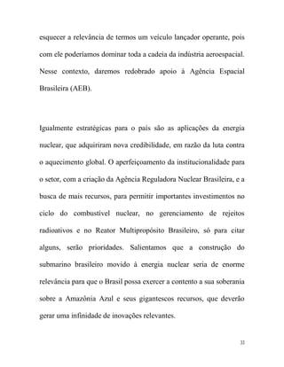 esquecer a relevância de termos um veículo lançador operante, pois

com ele poderíamos dominar toda a cadeia da indústria aeroespacial.

Nesse contexto, daremos redobrado apoio à Agência Espacial

Brasileira (AEB).




Igualmente estratégicas para o país são as aplicações da energia

nuclear, que adquiriram nova credibilidade, em razão da luta contra

o aquecimento global. O aperfeiçoamento da institucionalidade para

o setor, com a criação da Agência Reguladora Nuclear Brasileira, e a

busca de mais recursos, para permitir importantes investimentos no

ciclo do combustível nuclear, no gerenciamento de rejeitos

radioativos e no Reator Multipropósito Brasileiro, só para citar

alguns, serão prioridades. Salientamos que a construção do

submarino brasileiro movido à energia nuclear seria de enorme

relevância para que o Brasil possa exercer a contento a sua soberania

sobre a Amazônia Azul e seus gigantescos recursos, que deverão

gerar uma infinidade de inovações relevantes.


                                                                   33
 
