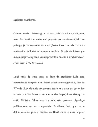Senhoras e Senhores,




O Brasil mudou. Temos agora um novo país: mais forte, mais justo,

mais democrático e muito mais presente no cenário mundial. Um

país que já começa a chamar a atenção em todo o mundo com suas

realizações, inclusive no campo científico. O país do futuro que

nunca chegava é agora o país do presente, a “nação a ser observada”,

como disse a The Economist.




Lutei mais de trinta anos ao lado do presidente Lula para

construirmos este país, tive a honra de ser líder do governo, líder do

PT e do bloco de apoio ao governo, nestes oito anos em que estive

senador por São Paulo, e sou testemunha do papel decisivo que a

então Ministra Dilma teve em todo este processo. Agradeço

publicamente ao meu companheiro Presidente Lula, que entrou

definitivamente para a História do Brasil como o mais popular

                                                                    34
 