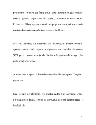 presidente, e entro confiante neste novo governo, o qual contará

com a grande capacidade de gestão, liderança e trabalho da

Presidente Dilma, que continuará este projeto e avançará ainda mais

nas transformações econômicas e sociais do Brasil.




Mas não podemos nos acomodar. Na realidade, os avanços recentes

apenas tornam mais urgente a superação dos desafios do século

XXI, pois criou-se uma janela histórica de oportunidades que não

pode ser desperdiçada.




A nossa hora é agora. A hora da ciência brasileira é agora. Chegou a

nossa vez.




Não se trata de ufanismo. As oportunidades e as condições estão

objetivamente dadas. Temos de aproveitá-las com determinação e

inteligência.



                                                                  35
 