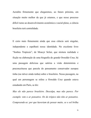 Acredito firmemente que chegaremos, ao futuro próximo, em

situação muito melhor da que já estamos, e que nesse processo

difícil rumo ao desenvolvimento econômico e social pleno, a ciência

brasileira terá centralidade.




E creio mais firmemente ainda que essa ciência será singular,

independente e espelhará nossa identidade. No excelente livro

“Sonhos Tropicais”, de Moacyr Scliar, que mistura realidade e

ficção na elaboração de uma biografia do grande Oswaldo Cruz, há

uma passagem deliciosa que satiriza a visão determinista e

preconceituosa que parcela do pensamento conservador europeu

tinha (ou talvez ainda tenha) sobre o brasileiro. Nessa passagem, na

qual um personagem se refere a Oswaldo Cruz quando estava

estudando em Paris, se diz:

Mas ele não parece brasileiro. Desculpa, mas não parece. Por

exemplo: tem o ar pensativo. Os do trópico não têm ar pensativo.

Compreende-se: por que haveriam de pensar muito, se o sol brilha


                                                                  36
 
