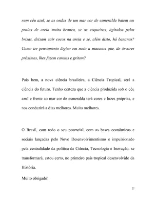 num céu azul, se as ondas de um mar cor de esmeralda batem em

praias de areia muito branca, se os coqueiros, agitados pelas

brisas, deixam cair cocos na areia e se, além disto, há bananas?

Como ter pensamento lógico em meio a macacos que, de árvores

próximas, lhes fazem caretas e gritam?




Pois bem, a nova ciência brasileira, a Ciência Tropical, será a

ciência do futuro. Tenho certeza que a ciência produzida sob o céu

azul e frente ao mar cor de esmeralda terá cores e luzes próprias, e

nos conduzirá a dias melhores. Muito melhores.




O Brasil, com todo o seu potencial, com as bases econômicas e

sociais lançadas pelo Novo Desenvolvimentismo e impulsionado

pela centralidade da política de Ciência, Tecnologia e Inovação, se

transformará, estou certo, no primeiro país tropical desenvolvido da

História.

Muito obrigado!

                                                                  37
 
