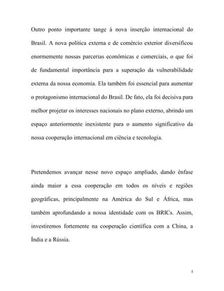 Outro ponto importante tange à nova inserção internacional do

Brasil. A nova política externa e de comércio exterior diversificou

enormemente nossas parcerias econômicas e comerciais, o que foi

de fundamental importância para a superação da vulnerabilidade

externa da nossa economia. Ela também foi essencial para aumentar

o protagonismo internacional do Brasil. De fato, ela foi decisiva para

melhor projetar os interesses nacionais no plano externo, abrindo um

espaço anteriormente inexistente para o aumento significativo da

nossa cooperação internacional em ciência e tecnologia.




Pretendemos avançar nesse novo espaço ampliado, dando ênfase

ainda maior a essa cooperação em todos os níveis e regiões

geográficas, principalmente na América do Sul e África, mas

também aprofundando a nossa identidade com os BRICs. Assim,

investiremos fortemente na cooperação científica com a China, a

Índia e a Rússia.




                                                                     4
 