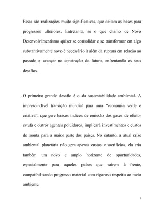 Essas são realizações muito significativas, que deitam as bases para

progressos ulteriores. Entretanto, se o que chamo de Novo

Desenvolvimentismo quiser se consolidar e se transformar em algo

substantivamente novo é necessário ir além da ruptura em relação ao

passado e avançar na construção do futuro, enfrentando os seus

desafios.




O primeiro grande desafio é o da sustentabilidade ambiental. A

imprescindível transição mundial para uma “economia verde e

criativa”, que gere baixos índices de emissão dos gases de efeito-

estufa e outros agentes poluidores, implicará investimentos e custos

de monta para a maior parte dos países. No entanto, a atual crise

ambiental planetária não gera apenas custos e sacrifícios, ela cria

também      um   novo   e   amplo   horizonte    de   oportunidades,

especialmente    para   aqueles   países   que   saírem   à   frente,

compatibilizando progresso material com rigoroso respeito ao meio

ambiente.


                                                                    5
 
