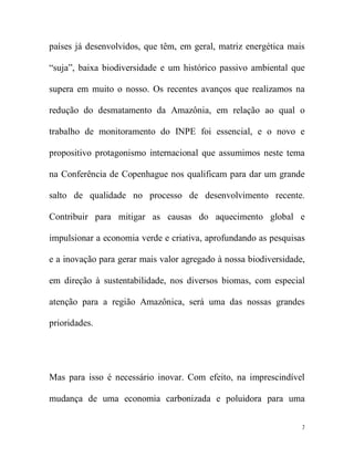países já desenvolvidos, que têm, em geral, matriz energética mais

“suja”, baixa biodiversidade e um histórico passivo ambiental que

supera em muito o nosso. Os recentes avanços que realizamos na

redução do desmatamento da Amazônia, em relação ao qual o

trabalho de monitoramento do INPE foi essencial, e o novo e

propositivo protagonismo internacional que assumimos neste tema

na Conferência de Copenhague nos qualificam para dar um grande

salto de qualidade no processo de desenvolvimento recente.

Contribuir para mitigar as causas do aquecimento global e

impulsionar a economia verde e criativa, aprofundando as pesquisas

e a inovação para gerar mais valor agregado à nossa biodiversidade,

em direção à sustentabilidade, nos diversos biomas, com especial

atenção para a região Amazônica, será uma das nossas grandes

prioridades.




Mas para isso é necessário inovar. Com efeito, na imprescindível

mudança de uma economia carbonizada e poluidora para uma


                                                                  7
 