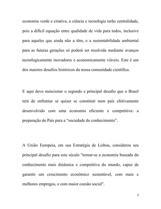 economia verde e criativa, a ciência e tecnologia terão centralidade,

pois a difícil equação entre qualidade de vida para todos, inclusive

para aqueles que ainda não a têm, e a sustentabilidade ambiental

para as futuras gerações só poderá ser resolvida mediante avanços

tecnologicamente inovadores e economicamente viáveis. Este é um

dos maiores desafios históricos da nossa comunidade científica.




E aqui devo mencionar o segundo e principal desafio que o Brasil

terá de enfrentar se quiser se constituir num país efetivamente

desenvolvido com uma economia eficiente e competitiva: a

preparação do País para a “sociedade do conhecimento”.




A União Europeia, em sua Estratégia de Lisboa, considerou seu

principal desafio para este século "tornar-se a economia baseada do

conhecimento mais dinâmica e competitiva do mundo, capaz de

garantir um crescimento econômico sustentável, com mais e

melhores empregos, e com maior coesão social".

                                                                    8
 