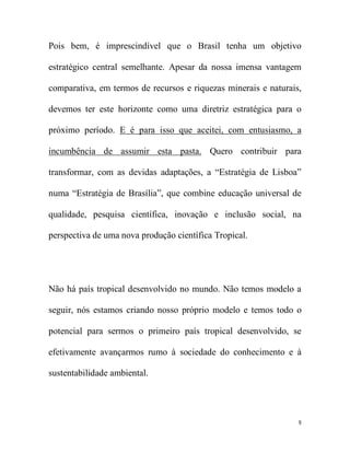 Pois bem, é imprescindível que o Brasil tenha um objetivo

estratégico central semelhante. Apesar da nossa imensa vantagem

comparativa, em termos de recursos e riquezas minerais e naturais,

devemos ter este horizonte como uma diretriz estratégica para o

próximo período. E é para isso que aceitei, com entusiasmo, a

incumbência de assumir esta pasta. Quero contribuir para

transformar, com as devidas adaptações, a “Estratégia de Lisboa”

numa “Estratégia de Brasília”, que combine educação universal de

qualidade, pesquisa científica, inovação e inclusão social, na

perspectiva de uma nova produção científica Tropical.




Não há país tropical desenvolvido no mundo. Não temos modelo a

seguir, nós estamos criando nosso próprio modelo e temos todo o

potencial para sermos o primeiro país tropical desenvolvido, se

efetivamente avançarmos rumo à sociedade do conhecimento e à

sustentabilidade ambiental.




                                                                 9
 