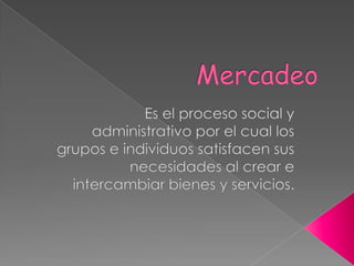 Mercadeo Es el proceso social y administrativo por el cual los grupos e individuos satisfacen sus necesidades al crear e intercambiar bienes y servicios. 