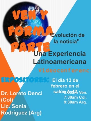 Ven y
  forma   “Evolución de

  parteExperiencia
            la noticia”

      Una
            Latinoamericana

Expositores:        El día 13 de
                   febrero en el
Dr. Loreto Denci    salón A-42 Ven.
                          8:00am
                        7:30am Col.
(Col)                   9:30am Arg.
Lic. Sonia
Rodríguez (Arg)
 