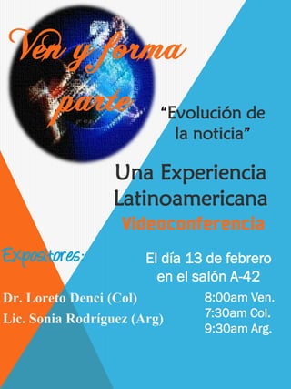 Ven y forma
    parte “Evolución de
                             la noticia”

                 Una Experiencia
                 Latinoamericana

Expositores:           El día 13 de febrero
                         en el salón A-42
Dr. Loreto Denci (Col)           8:00am Ven.
Lic. Sonia Rodríguez (Arg)       7:30am Col.
                                 9:30am Arg.
 