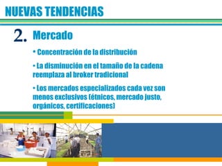 NUEVAS TENDENCIAS Mercado Concentración de la distribución La disminución en el tamaño de la cadena reemplaza al broker tradicional Los mercados especializados cada vez son menos exclusivos (étnicos, mercado justo, orgánicos, certificaciones)  2. 