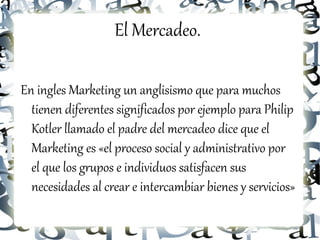 El Mercadeo.

En ingles Marketing un anglisismo que para muchos
  tienen diferentes significados por ejemplo para Philip
  Kotler llamado el padre del mercadeo dice que el
  Marketing es «el proceso social y administrativo por
  el que los grupos e individuos satisfacen sus
  necesidades al crear e intercambiar bienes y servicios»
 