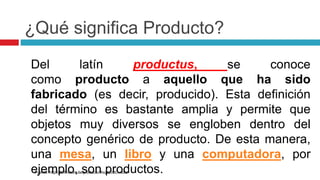 ¿Qué significa Producto?
Del latín productus, se conoce
como producto a aquello que ha sido
fabricado (es decir, producido). Esta definición
del término es bastante amplia y permite que
objetos muy diversos se engloben dentro del
concepto genérico de producto. De esta manera,
una mesa, un libro y una computadora, por
ejemplo, son productos.
Fuente: http://definicion.de/producto/#ixzz2cdCvdola
 