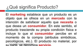 ¿Qué significa Producto?
El marketing establece que un producto es un
objeto que se ofrece en un mercado con la
intención de satisfacer aquello que necesita o
que desea un consumidor. En este sentido, el
producto trasciende su propia condición física e
incluye lo que el consumidor percibe en el
momento de la compra (atributos simbólicos,
psicológicos, etc.). El producto no material, por
Fuente: http://definicion.de/producto/#ixzz2cdCvdola
 
