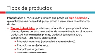 Tipos de productos
Producto: es el conjunto de atributos que posee un bien o servicio y
que satisface una necesidad, gusto, deseo o sirve como complemento
de otro.
 Bienes industriales: productos que se utilizan para producir otros
bienes, algunos de los cuales entran de manera directa en el proceso
productivo, como materias primas, producto semiterminado o
componentes. A su vez se clasifican en:
 Productos naturales (renovables y no renovables).
 Productos manufacturados.
 Productos energéticos.
 