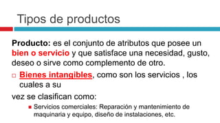Tipos de productos
Producto: es el conjunto de atributos que posee un
bien o servicio y que satisface una necesidad, gusto,
deseo o sirve como complemento de otro.
 Bienes intangibles, como son los servicios , los
cuales a su
vez se clasifican como:
 Servicios comerciales: Reparación y mantenimiento de
maquinaria y equipo, diseño de instalaciones, etc.
 