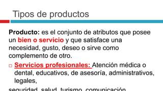Tipos de productos
Producto: es el conjunto de atributos que posee
un bien o servicio y que satisface una
necesidad, gusto, deseo o sirve como
complemento de otro.
 Servicios profesionales: Atención médica o
dental, educativos, de asesoría, administrativos,
legales,
 
