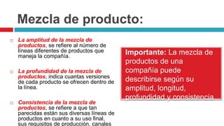 Mezcla de producto:
Importante: La mezcla de
productos de una
compañía puede
describirse según su
amplitud, longitud,
profundidad y consistencia.
 La amplitud de la mezcla de
productos, se refiere al número de
líneas diferentes de productos que
maneja la compañía.
 La profundidad de la mezcla de
productos, indica cuantas versiones
de cada producto se ofrecen dentro de
la línea.
 Consistencia de la mezcla de
productos, se refiere a que tan
parecidas están sus diversas líneas de
productos en cuanto a su uso final,
sus requisitos de producción, canales
 