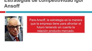 Estrategias de competitividad Igor
Ansoff
Para Ansoff, la estrategia es la manera
que la empresa tiene para afrontar el
futuro teniendo en cuenta la
relación producto-mercado.
 