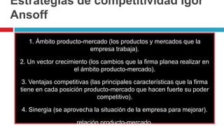Estrategias de competitividad Igor
Ansoff
1. Ámbito producto-mercado (los productos y mercados que la
empresa trabaja).
2. Un vector crecimiento (los cambios que la firma planea realizar en
el ámbito producto-mercado).
3. Ventajas competitivas (las principales características que la firma
tiene en cada posición producto-mercado que hacen fuerte su poder
competitivo).
4. Sinergia (se aprovecha la situación de la empresa para mejorar).
relación producto-mercado.
 