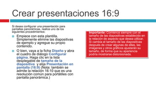 Crear presentaciones 16:9
Importante: Comience siempre con el
tamaño de las diapositivas establecido en
la relación de aspecto que desea utilizar.
Si cambia el tamaño de las diapositivas
después de crear algunas de ellas, las
imágenes y otros gráficos ajustarán su
tamaño, de forma que su apariencia
podría mostrarse distorsionada.
Si desea configurar una presentación para
pantallas panorámicas, realice uno de los
siguientes procedimientos:
 Empiece con esta plantilla.
Simplemente elimine las diapositivas
de ejemplo y agregue su propio
contenido.
 O bien, vaya a la ficha Diseño y abra
el cuadro de diálogo Configurar
página. Haga clic en la lista
desplegable de tamaño de la
diapositiva y elija Presentación en
pantalla (16:9) (Nota: también se
admite la relación 16:10 que es una
resolución común para portátiles con
pantalla panorámica.)
 