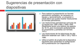 Sugerencias de presentación con
diapositivas
 Para realizar la presentación en formato
panorámico verdadero, es necesario un
equipo y, opcionalmente, un proyector o
panel plano que pueda mostrar resoluciones
en formato panorámico.
 Las resoluciones panorámicas comunes de
un equipo son 1280 x 800 y 1440 x 900.
(Realmente tienen una relación de aspecto
de 16:10, pero funcionarán perfectamente
en proyectores y pantallas con formato
16:9.)
 Las resoluciones de los televisores de alta
definición estándar son 1280 x 720 y 1920 x
1080.
 Utilice el patrón de prueba de la diapositiva
siguiente para comprobar la configuración
de la presentación con diapositivas.
 