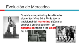 Evolución de Mercadeo
Durante este período y las décadas
siguientes(años 60 y 70) la teoría
tradicional del marketing sitúa a la
empresa en una posición de
adaptación frente a las oportunidades
del entorno.
 