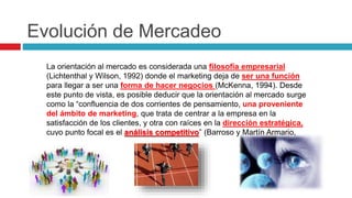 Evolución de Mercadeo
La orientación al mercado es considerada una filosofía empresarial
(Lichtenthal y Wilson, 1992) donde el marketing deja de ser una función
para llegar a ser una forma de hacer negocios (McKenna, 1994). Desde
este punto de vista, es posible deducir que la orientación al mercado surge
como la “confluencia de dos corrientes de pensamiento, una proveniente
del ámbito de marketing, que trata de centrar a la empresa en la
satisfacción de los clientes, y otra con raíces en la dirección estratégica,
cuyo punto focal es el análisis competitivo” (Barroso y Martín Armario,
1999).
 