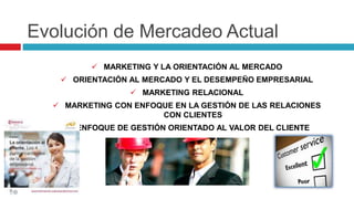 Evolución de Mercadeo Actual
 MARKETING Y LA ORIENTACIÓN AL MERCADO
 ORIENTACIÓN AL MERCADO Y EL DESEMPEÑO EMPRESARIAL
 MARKETING RELACIONAL
 MARKETING CON ENFOQUE EN LA GESTIÓN DE LAS RELACIONES
CON CLIENTES
 ENFOQUE DE GESTIÓN ORIENTADO AL VALOR DEL CLIENTE
 