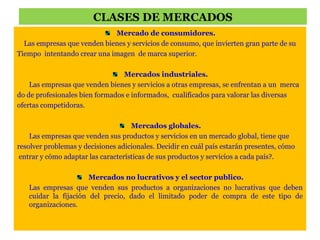 CLASES DE MERCADOS 
Mercado de consumidores. 
Las empresas que venden bienes y servicios de consumo, que invierten gran parte de su 
Tiempo intentando crear una imagen de marca superior. 
Mercados industriales. 
Las empresas que venden bienes y servicios a otras empresas, se enfrentan a un merca 
do de profesionales bien formados e informados, cualificados para valorar las diversas 
ofertas competidoras. 
Mercados globales. 
Las empresas que venden sus productos y servicios en un mercado global, tiene que 
resolver problemas y decisiones adicionales. Decidir en cuál país estarán presentes, cómo 
entrar y cómo adaptar las características de sus productos y servicios a cada país?. 
Mercados no lucrativos y el sector publico. 
Las empresas que venden sus productos a organizaciones no lucrativas que deben 
cuidar la fijación del precio, dado el limitado poder de compra de este tipo de 
organizaciones. 
 