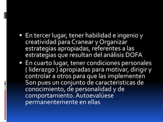  En tercer lugar, tener habilidad e ingenio y

creatividad para Cranear y Organizar
estrategias apropiadas, referentes a las
estrategias que resultan del análisis DOFA
 En cuarto lugar, tener condiciones personales
( liderazgo ) apropiadas para motivar, dirigir y
controlar a otros para que las implementen
Son pues un conjunto de caracteristicas de
conocimiento, de personalidad y de
comportamiento. Autoevalúese
permanentemente en ellas

 