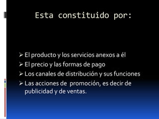 Esta constituido por:

 El producto y los servicios anexos a él
 El precio y las formas de pago
 Los canales de distribución y sus funciones

 Las acciones de promoción, es decir de
publicidad y de ventas.

 