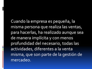 Cuando la empresa es pequeña, la
misma persona que realiza las ventas,
para hacerlas, ha realizado aunque sea
de manera implícita y con menos
profundidad del necesario, todas las
actividades, diferentes a la venta
misma, que son parte de la gestión de
mercadeo.

 