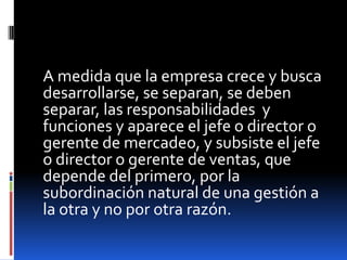 A medida que la empresa crece y busca
desarrollarse, se separan, se deben
separar, las responsabilidades y
funciones y aparece el jefe o director o
gerente de mercadeo, y subsiste el jefe
o director o gerente de ventas, que
depende del primero, por la
subordinación natural de una gestión a
la otra y no por otra razón.

 