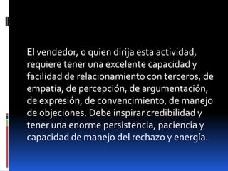 El vendedor, o quien dirija esta actividad,
requiere tener una excelente capacidad y
facilidad de relacionamiento con terceros, de
empatía, de percepción, de argumentación,
de expresión, de convencimiento, de manejo
de objeciones. Debe inspirar credibilidad y
tener una enorme persistencia, paciencia y
capacidad de manejo del rechazo y energía.

 