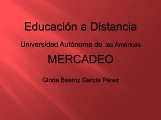 Educación a Distancia
Universidad Autónoma de las Américas
MERCADEO
Gloria Beatriz García Pérez
 