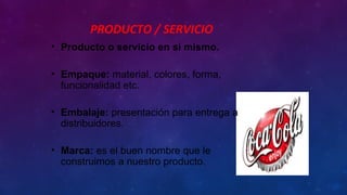 PRODUCTO / SERVICIO
• Producto o servicio en sí mismo.
• Empaque: material, colores, forma,
funcionalidad etc.
• Embalaje: presentación para entrega a
distribuidores.
• Marca: es el buen nombre que le
construimos a nuestro producto.
 