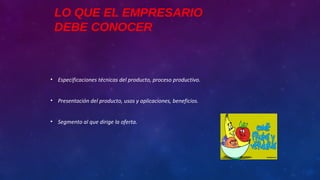 LO QUE EL EMPRESARIO
DEBE CONOCER
• Especificaciones técnicas del producto, proceso productivo.
• Presentación del producto, usos y aplicaciones, beneficios.
• Segmento al que dirige la oferta.
 