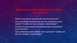 ENTONCES QUÉ PREGUNTAS DEBO
HACERME?
A. Destino recursos a la promoción de mis productos?
B. Qué actividades de promoción de mis productos podría
realizar? Cuáles son sus ventajas y desventajas?
C. Conozco lo que hace la competencia para promocionar
sus productos?
D. Qué publicidad podría realizar de mi producto? Cuáles son
las sus ventajas y desventajas ?
 