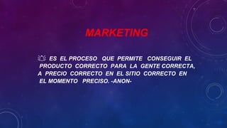 MARKETING
 ES EL PROCESO QUE PERMITE CONSEGUIR EL
PRODUCTO CORRECTO PARA LA GENTE CORRECTA,
A PRECIO CORRECTO EN EL SITIO CORRECTO EN
EL MOMENTO PRECISO. -ANON-
 