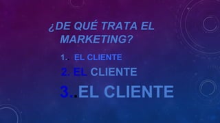 ¿DE QUÉ TRATA EL
MARKETING?
1.. EL CLIENTE
2. EL CLIENTE
3..EL CLIENTE
 