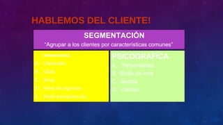 HABLEMOS DEL CLIENTE!
DEMOGRAFÍCA
A. Ubicación.
B. Edad.
C. Sexo.
D. Nivel de ingresos
E. Nivel educativo etc.
PSICOGRAFÍCA
A. Personalidad
B. Estilo de vida
C. Gustos
D. Valores
SEGMENTACIÓN
“Agrupar a los clientes por características comunes”
 