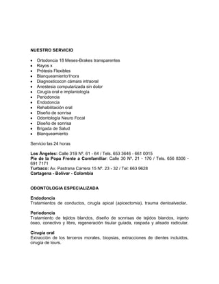 NUESTRO SERVICIO
Ortodoncia 18 Meses-Brakes transparentes
Rayos x
Prótesis Flexibles
Blanqueamiento1hora
Diagnosticocon cámara intraoral
Anestesia computarizada sin dolor
Cirugía oral e implantología
Periodoncia
Endodoncia
Rehabilitación oral
Diseño de sonrisa
Odontología Neuro Focal
Diseño de sonrisa
Brigada de Salud
Blanqueamiento
Servicio las 24 horas
Los Ángeles: Calle 31B Nº. 61 - 64 / Tels. 653 3646 - 661 0015
Pie de la Popa Frente a Comfamiliar: Calle 30 Nº. 21 - 170 / Tels. 656 8306 -
691 7171
Turbaco: Av. Pastrana Carrera 15 Nº. 23 - 32 / Tel: 663 9628
Cartagena - Bolívar - Colombia
ODONTOLOGIA ESPECIALIZADA
Endodoncia
Tratamientos de conductos, cirugía apical (apicectomia), trauma dentoalveolar.
Periodoncia
Tratamiento de tejidos blandos, diseño de sonrisas de tejidos blandos, injerto
óseo, conectivo y libre, regeneración tisular guiada, raspada y alisado radicular.
Cirugía oral
Extracción de los terceros morales, biopsias, extracciones de dientes incluidos,
cirugía de tours.
 